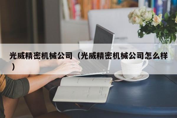 光威精密機(jī)械公司（光威精密機(jī)械公司怎么樣 ）